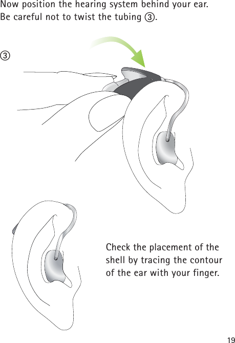 19Now position the hearing system behind your ear. Be careful not to twist the tubing ቤ.Check the placement of theshell by tracing the contour of the ear with your finger. ቤ