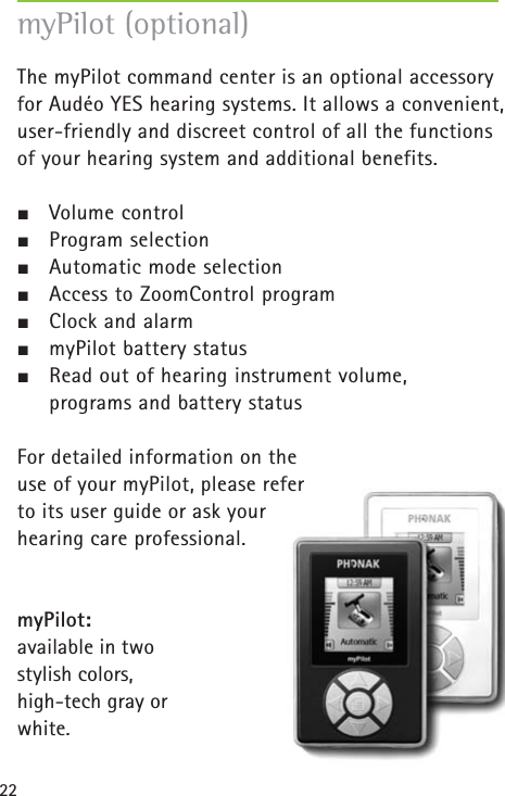 22myPilot (optional)The myPilot command center is an optional accessoryfor Audéo YES hearing systems. It allows a convenient, user-friendly and discreet control of all the functionsof your hearing system and additional benefits.½Volume control½Program selection½Automatic mode selection½Access to ZoomControl program½Clock and alarm½myPilot battery status ½Read out of hearing instrument volume, programs and battery statusFor detailed information on the use of your myPilot, please refer to its user guide or ask your hearing care professional.myPilot: available in two stylish colors,high-tech gray or white.