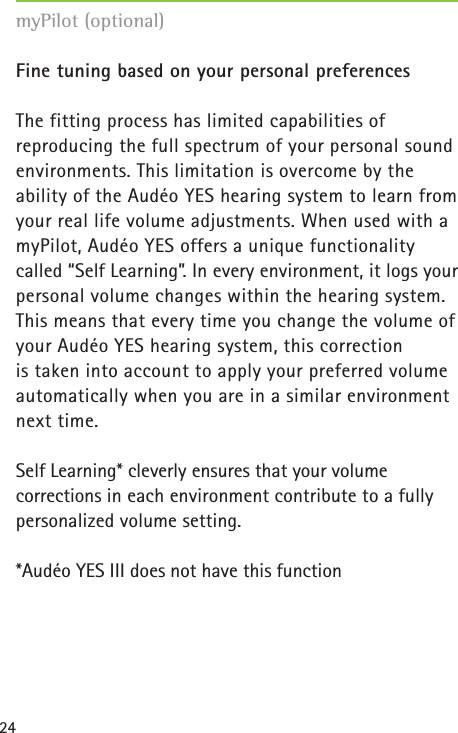 24Fine tuning based on your personal preferencesThe fitting process has limited capabilities of reproducing the full spectrum of your personal soundenvironments. This limitation is overcome by the ability of the Audéo YES hearing system to learn fromyour real life volume adjustments. When used with a myPilot, Audéo YES offers a unique functionality called “Self Learning”. In every environment, it logs yourpersonal volume changes within the hearing system.This means that every time you change the volume ofyour Audéo YES hearing system, this correction is taken into account to apply your preferred volumeautomatically when you are in a similar environmentnext time. Self Learning* cleverly ensures that your volume corrections in each environment contribute to a fully personalized volume setting.*Audéo YES III does not have this functionmyPilot (optional)