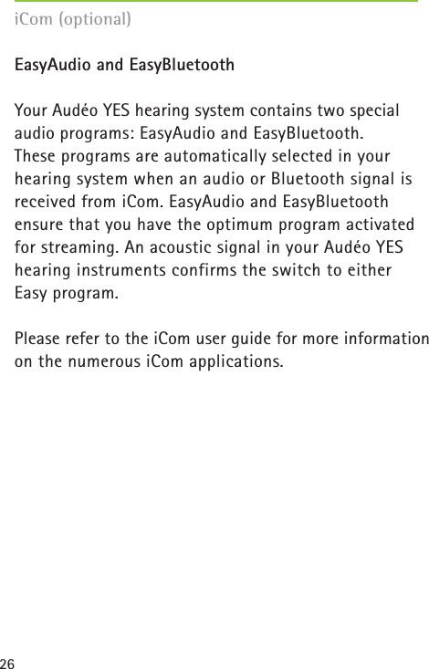 26EasyAudio and EasyBluetoothYour Audéo YES hearing system contains two special audio programs: EasyAudio and EasyBluetooth. These programs are automatically selected in your hearing system when an audio or Bluetooth signal isreceived from iCom. EasyAudio and EasyBluetooth ensure that you have the optimum program activatedfor streaming. An acoustic signal in your Audéo YES hearing instruments confirms the switch to either Easy program.Please refer to the iCom user guide for more informationon the numerous iCom applications.iCom (optional)