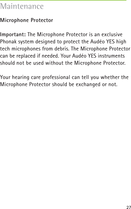 27Microphone Protector Important: The Microphone Protector is an exclusivePhonak system designed to protect the Audéo YES hightech microphones from debris. The Microphone Protector can be replaced if needed. Your Audéo YES instrumentsshould not be used without the Microphone Protector. Your hearing care professional can tell you whether the Microphone Protector should be exchanged or not.Maintenance