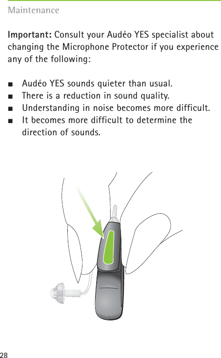 28Important: Consult your Audéo YES specialist about changing the Microphone Protector if you experienceany of the following:½Audéo YES sounds quieter than usual.½There is a reduction in sound quality.½Understanding in noise becomes more difficult.½It becomes more difficult to determine the direction of sounds.Maintenance