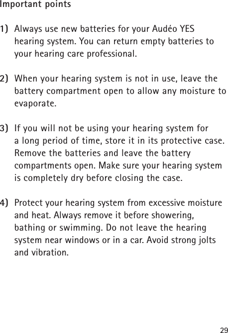 29Important points1) Always use new batteries for your Audéo YES hearing system. You can return empty batteries toyour hearing care professional.2) When your hearing system is not in use, leave thebattery compartment open to allow any moisture toevaporate.3) If you will not be using your hearing system for a long period of time, store it in its protective case.Remove the batteries and leave the battery compartments open. Make sure your hearing systemis completely dry before closing the case.4) Protect your hearing system from excessive moistureand heat. Always remove it before showering, bathing or swimming. Do not leave the hearing system near windows or in a car. Avoid strong joltsand vibration.