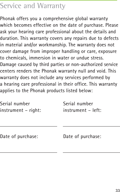 33Phonak offers you a comprehensive global warrantywhich becomes effective on the date of purchase. Pleaseask your hearing care professional about the details andduration. This warranty covers any repairs due to defectsin material and/or workmanship. The warranty does notcover damage from improper handling or care, exposureto chemicals, immersion in water or undue stress.Damage caused by third parties or non-authorized servicecenters renders the Phonak warranty null and void. Thiswarranty does not include any services performed by a hearing care professional in their office. This warrantyapplies to the Phonak products listed below:Serial number Serial number instrument – right: instrument – left:Date of purchase: Date of purchase:Service and Warranty