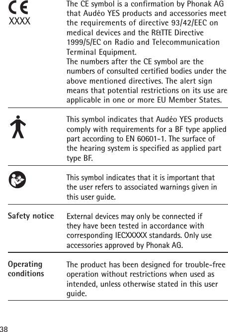 38Safety noticeOperating conditionsThe CE symbol is a confirmation by Phonak AGthat Audéo YES products and accessories meetthe requirements of directive 93/42/EEC onmedical devices and the R&amp;TTE Directive1999/5/EC on Radio and TelecommunicationTerminal Equipment. The numbers after the CE symbol are the numbers of consulted certified bodies under theabove mentioned directives. The alert signmeans that potential restrictions on its use areapplicable in one or more EU Member States.This symbol indicates that Audéo YES products comply with requirements for a BF type appliedpart according to EN 60601-1. The surface ofthe hearing system is specified as applied parttype BF.This symbol indicates that it is important that the user refers to associated warnings given inthis user guide.External devices may only be connected if they have been tested in accordance with corresponding IECXXXXX standards. Only use accessories approved by Phonak AG.The product has been designed for trouble-freeoperation without restrictions when used asintended, unless otherwise stated in this userguide.XXXX