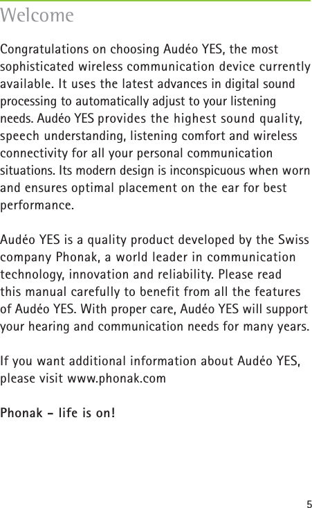 5Congratulations on choosing Audéo YES, the most sophisticated wireless communication device currently available. It uses the latest advances in digital soundprocessing to automatically adjust to your listening needs. Audéo YES provides the highest sound quality,speech understanding, listening comfort and wirelessconnectivity for all your personal communication situations. Its modern design is inconspicuous when wornand ensures optimal placement on the ear for best performance.Audéo YES is a quality product developed by the Swiss company Phonak, a world leader in communicationtechnology, innovation and reliability. Please read this manual carefully to benefit from all the features of Audéo YES. With proper care, Audéo YES will supportyour hearing and communication needs for many years.If you want additional information about Audéo YES,please visit www.phonak.com Phonak - life is on!Welcome