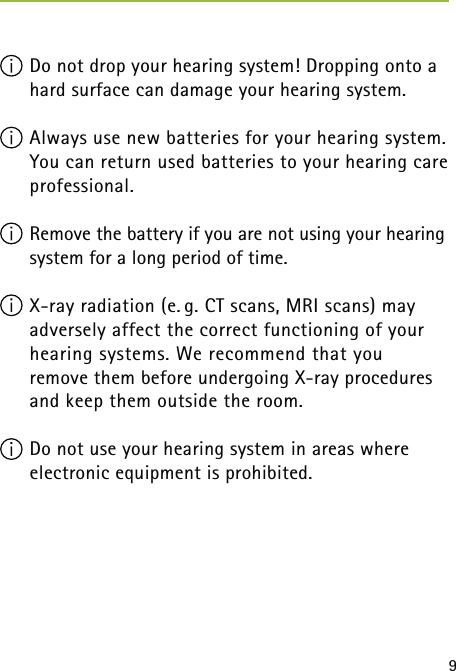9 Do not drop your hearing system! Dropping onto a hard surface can damage your hearing system.  Always use new batteries for your hearing system. You can return used batteries to your hearing care professional. Remove the battery if you are not using your hearing system for a long period of time. X-ray radiation (e. g. CT scans, MRI scans) may  adversely affect the correct functioning of your hearing systems. We recommend that you  remove them before undergoing X-ray procedures and keep them outside the room. Do not use your hearing system in areas where electronic equipment is prohibited. 