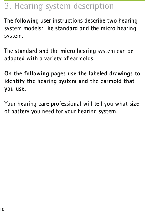 10The following user instructions describe two hearing system models: The standard and the micro hearing system.The standard and the micro hearing system can be  adapted with a variety of earmolds.On the following pages use the labeled drawings to identify the hearing system and the earmold that you use.Your hearing care professional will tell you what size of battery you need for your hearing system. 3. Hearing system description