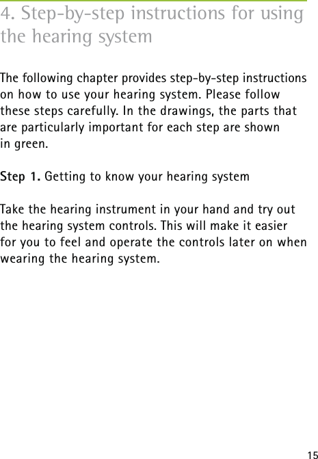 15The following chapter provides step-by-step instructions on how to use your hearing system. Please follow  these steps carefully. In the drawings, the parts that are particularly important for each step are shown  in green.Step 1. Getting to know your hearing system Take the hearing instrument in your hand and try out the hearing system controls. This will make it easier for you to feel and operate the controls later on when wearing the hearing system.4. Step-by-step instructions for using the hearing system