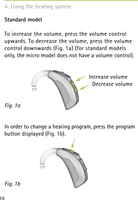 16Standard modelTo increase the volume, press the volume control  upwards. To decrease the volume, press the volume control downwards (Fig. 1a) (for standard models only, the micro model does not have a volume control).In order to change a hearing program, press the program button displayed (Fig. 1b).Fig. 1aFig. 1b4. Using the hearing systemDecrease volumeIncrease volume