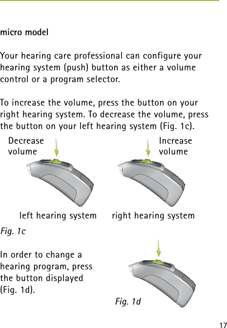 17micro modelYour hearing care professional can configure your hearing system (push) button as either a volume  control or a program selector.To increase the volume, press the button on your  right hearing system. To decrease the volume, press the button on your left hearing system (Fig. 1c). In order to change a  hearing program, press  the button displayed (Fig. 1d).Fig. 1dFig. 1c Increase volumeDecrease volume  left hearing system  right hearing system