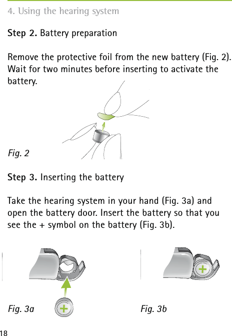 18Step 2. Battery preparation Remove the protective foil from the new battery (Fig. 2). Wait for two minutes before inserting to activate the battery.Step 3. Inserting the batteryTake the hearing system in your hand (Fig. 3a) and open the battery door. Insert the battery so that you see the + symbol on the battery (Fig. 3b).Fig. 2Fig. 3a Fig. 3b4. Using the hearing system