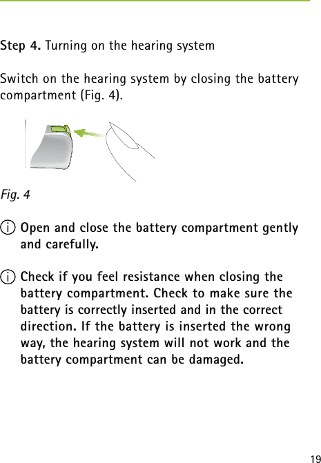 19Step 4. Turning on the hearing systemSwitch on the hearing system by closing the battery compartment (Fig. 4). Open and close the battery compartment gently and carefully. Check if you feel resistance when closing the battery compartment. Check to make sure the battery is correctly inserted and in the correct  direction. If the battery is inserted the wrong way, the hearing system will not work and the battery compartment can be damaged.Fig. 4 