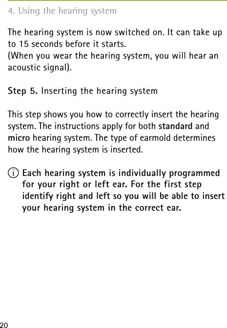 20The hearing system is now switched on. It can take up to 15 seconds before it starts.(When you wear the hearing system, you will hear an acoustic signal).Step 5. Inserting the hearing systemThis step shows you how to correctly insert the hearing system. The instructions apply for both standard and micro hearing system. The type of earmold determines how the hearing system is inserted. Each hearing system is individually programmed  for your right or left ear. For the first step  identify right and left so you will be able to insert your hearing system in the correct ear.4. Using the hearing system