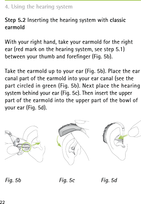 22Step 5.2 Inserting the hearing system with classic  earmoldWith your right hand, take your earmold for the right ear (red mark on the hearing system, see step 5.1)  between your thumb and foreﬁnger (Fig. 5b).Take the earmold up to your ear (Fig. 5b). Place the ear canal part of the earmold into your ear canal (see the part circled in green (Fig. 5b). Next place the hearing system behind your ear (Fig. 5c). Then insert the upper part of the earmold into the upper part of the bowl of your ear (Fig. 5d). Fig. 5b Fig. 5dFig. 5c4. Using the hearing system