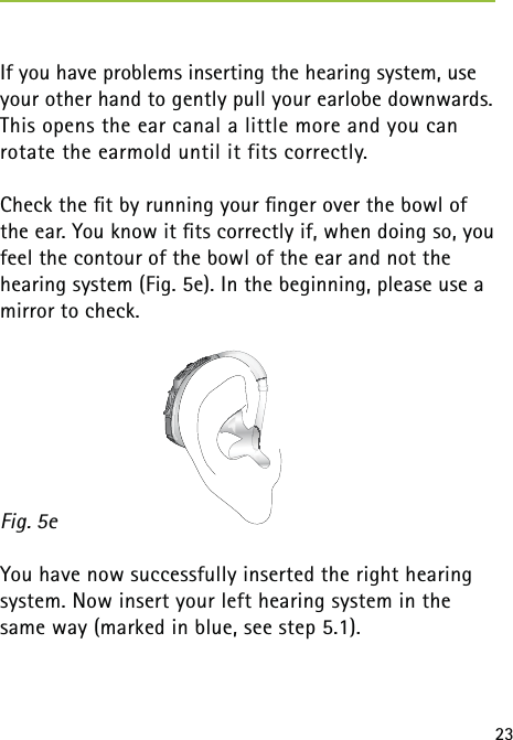 23If you have problems inserting the hearing system, use your other hand to gently pull your earlobe downwards. This opens the ear canal a little more and you can  rotate the earmold until it fits correctly.Check the ﬁt by running your ﬁnger over the bowl of the ear. You know it ﬁts correctly if, when doing so, you feel the contour of the bowl of the ear and not the hearing system (Fig. 5e). In the beginning, please use a mirror to check.You have now successfully inserted the right hearing system. Now insert your left hearing system in the same way (marked in blue, see step 5.1).Fig. 5e 