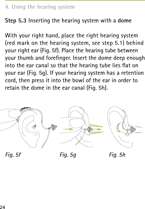 24Step 5.3 Inserting the hearing system with a domeWith your right hand, place the right hearing system (red mark on the hearing system, see step 5.1) behind your right ear (Fig. 5f). Place the hearing tube between your thumb and foreﬁnger. Insert the dome deep enough into the ear canal so that the hearing tube lies ﬂat on your ear (Fig. 5g). If your hearing system has a retention cord, then press it into the bowl of the ear in order to retain the dome in the ear canal (Fig. 5h).Fig. 5f Fig. 5g Fig. 5h4. Using the hearing system
