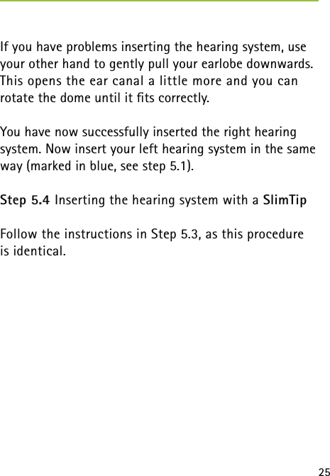 25If you have problems inserting the hearing system, use your other hand to gently pull your earlobe downwards. This opens the ear canal a little more and you can  rotate the dome until it ﬁts correctly.You have now successfully inserted the right hearing  system. Now insert your left hearing system in the same way (marked in blue, see step 5.1).Step 5.4 Inserting the hearing system with a SlimTipFollow the instructions in Step 5.3, as this procedure  is identical. 