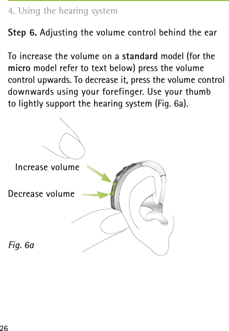 26Step 6. Adjusting the volume control behind the earTo increase the volume on a standard model (for the micro model refer to text below) press the volume  control upwards. To decrease it, press the volume control downwards using your forefinger. Use your thumb  to lightly support the hearing system (Fig. 6a).Fig. 6a4. Using the hearing systemIncrease volumeDecrease volume