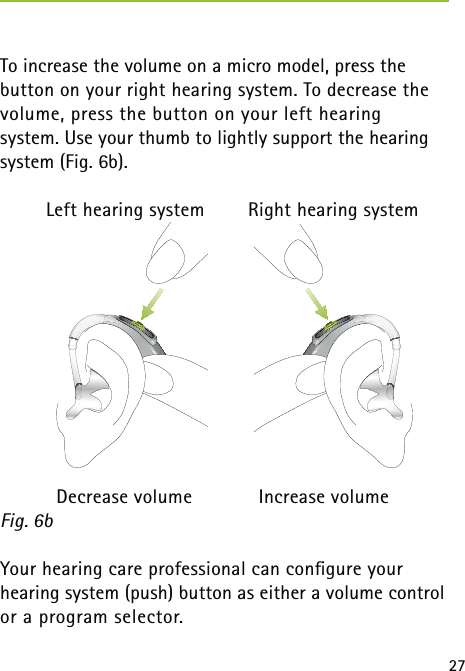27To increase the volume on a micro model, press the  button on your right hearing system. To decrease the  volume, press the button on your left hearing  system. Use your thumb to lightly support the hearing system (Fig. 6b).  Left hearing system  Right hearing system  Decrease volume  Increase volume Your hearing care professional can conﬁgure your  hearing system (push) button as either a volume control or a program selector.  Fig. 6b