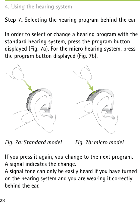 28Step 7. Selecting the hearing program behind the earIn order to select or change a hearing program with the standard hearing system, press the program button  displayed (Fig. 7a). For the micro hearing system, press the program button displayed (Fig. 7b).      If you press it again, you change to the next program.  A signal indicates the change.A signal tone can only be easily heard if you have turned on the hearing system and you are wearing it correctly behind the ear.Fig. 7a: Standard model Fig. 7b: micro model4. Using the hearing system