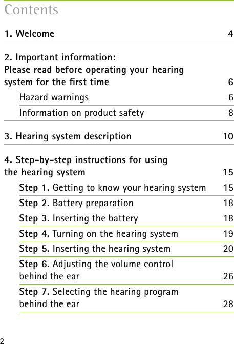 21. Welcome  42. Important information:  Please read before operating your hearing  system for the ﬁrst time 6Hazard warnings  6Information on product safety  83. Hearing system description  104. Step-by-step instructions for using  the hearing system  15Step 1. Getting to know your hearing system  15Step 2. Battery preparation  18Step 3. Inserting the battery 18Step 4. Turning on the hearing system  19Step 5. Inserting the hearing system 20Step 6. Adjusting the volume control  behind the ear 26Step 7. Selecting the hearing program  behind the ear 28Contents