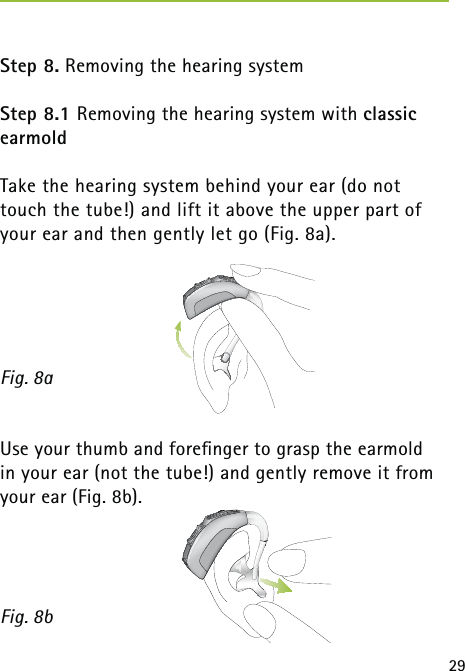 29 Step 8. Removing the hearing systemStep 8.1 Removing the hearing system with classic earmoldTake the hearing system behind your ear (do not touch the tube!) and lift it above the upper part of your ear and then gently let go (Fig. 8a). Use your thumb and foreﬁnger to grasp the earmold  in your ear (not the tube!) and gently remove it from your ear (Fig. 8b). Fig. 8aFig. 8b