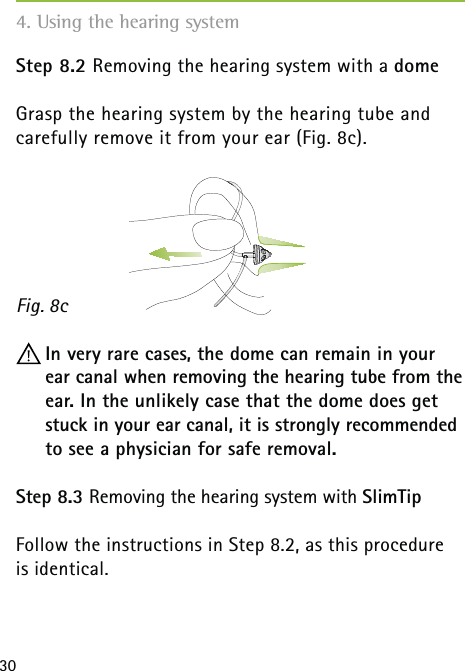 30Step 8.2 Removing the hearing system with a dome Grasp the hearing system by the hearing tube and  carefully remove it from your ear (Fig. 8c). In very rare cases, the dome can remain in your ear canal when removing the hearing tube from the ear. In the unlikely case that the dome does get stuck in your ear canal, it is strongly recommended to see a physician for safe removal.Step 8.3 Removing the hearing system with SlimTip Follow the instructions in Step 8.2, as this procedure is identical.Fig. 8c4. Using the hearing system