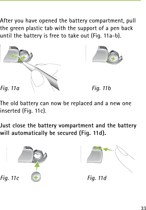 33After you have opened the battery compartment, pull the green plastic tab with the support of a pen back until the battery is free to take out (Fig. 11a-b). Fig. 11a  Fig. 11bThe old battery can now be replaced and a new one inserted (Fig. 11c).Just close the battery vompartment and the battery will automatically be secured (Fig. 11d).Fig. 11c     Fig. 11d 