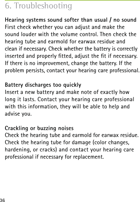 36Hearing systems sound softer than usual / no soundFirst check whether you can adjust and make the sound louder with the volume control. Then check the hearing tube and earmold for earwax residue and  clean if necessary. Check whether the battery is correctly inserted and properly ﬁtted, adjust the ﬁt if necessary. If there is no improvement, change the battery. If the problem persists, contact your hearing care professional.Battery discharges too quicklyInsert a new battery and make note of exactly how long it lasts. Contact your hearing care professional with this information, they will be able to help and advise you.Crackling or buzzing noisesCheck the hearing tube and earmold for earwax residue. Check the hearing tube for damage (color changes, hardening, or cracks) and contact your hearing care professional if necessary for replacement.6. Troubleshooting 