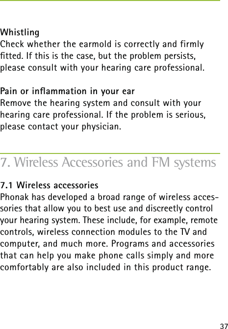 37WhistlingCheck whether the earmold is correctly and firmly  ﬁtted. If this is the case, but the problem persists, please consult with your hearing care professional.Pain or inﬂammation in your earRemove the hearing system and consult with your hearing care professional. If the problem is serious, please contact your physician.7.1 Wireless accessoriesPhonak has developed a broad range of wireless acces-sories that allow you to best use and discreetly control your hearing system. These include, for example, remote controls, wireless connection modules to the TV and computer, and much more. Programs and accessories that can help you make phone calls simply and more comfortably are also included in this product range.7. Wireless Accessories and FM systems 