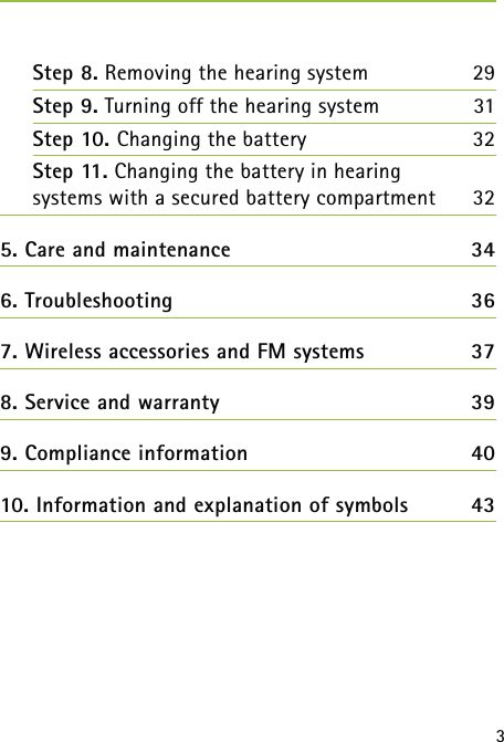 3Step 8. Removing the hearing system 29Step 9. Turning off the hearing system 31Step 10. Changing the battery  32 Step 11. Changing the battery in hearing  systems with a secured battery compartment  325. Care and maintenance  346. Troubleshooting  367. Wireless accessories and FM systems  378. Service and warranty  399. Compliance information  4010. Information and explanation of symbols  43