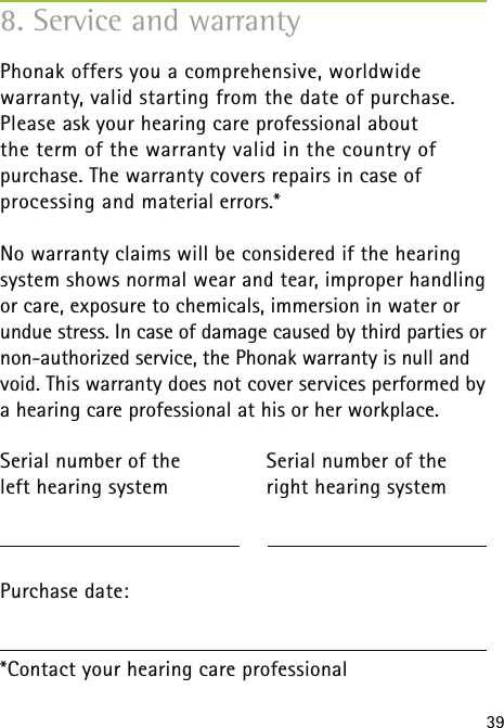 398. Service and warrantyPhonak offers you a comprehensive, worldwide  warranty, valid starting from the date of purchase. Please ask your hearing care professional about the term of the warranty valid in the country of purchase. The warranty covers repairs in case of  processing and material errors.*No warranty claims will be considered if the hearing  system shows normal wear and tear, improper handling or care, exposure to chemicals, immersion in water or undue stress. In case of damage caused by third parties or non-authorized service, the Phonak warranty is null and void. This warranty does not cover services performed by a hearing care professional at his or her workplace.Serial number of the   Serial number of the left hearing system  right hearing system Purchase date:*Contact your hearing care professional