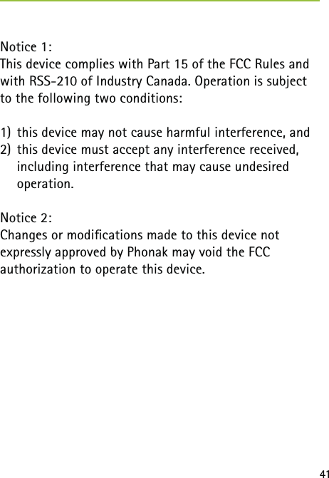 41Notice 1:This device complies with Part 15 of the FCC Rules and with RSS-210 of Industry Canada. Operation is subject to the following two conditions: 1)  this device may not cause harmful interference, and2)  this device must accept any interference received,   including interference that may cause undesired   operation.Notice 2:Changes or modiﬁcations made to this device not  expressly approved by Phonak may void the FCC  authorization to operate this device. 