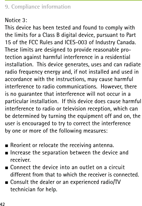 429. Compliance informationNotice 3:This device has been tested and found to comply with the limits for a Class B digital device, pursuant to Part 15 of the FCC Rules and ICES-003 of Industry Canada.  These limits are designed to provide reasonable pro-tection against harmful interference in a residential installation.  This device generates, uses and can radiate radio frequency energy and, if not installed and used in accordance with the instructions, may cause harmful interference to radio communications.  However, there is no guarantee that interference will not occur in a particular installation.  If this device does cause harmful interference to radio or television reception, which can be determined by turning the equipment off and on, the user is encouraged to try to correct the interference  by one or more of the following measures: Reorient or relocate the receiving antenna. Increase the separation between the device and  receiver. Connect the device into an outlet on a circuit   different from that to which the receiver is connected. Consult the dealer or an experienced radio/TV   technician for help.
