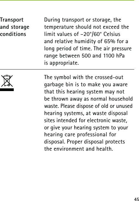 45 During transport or storage, the temperature should not exceed the limit values of –20°/60° Celsius  and relative humidity of 65% for a long period of time. The air pressure range between 500 and 1100 hPa  is appropriate.The symbol with the crossed-out garbage bin is to make you aware that this hearing system may not  be thrown away as normal household waste. Please dispose of old or unused hearing systems, at waste disposal sites intended for electronic waste, or give your hearing system to your hearing care professional for  disposal. Proper disposal protects the environment and health.Transport  and storage conditions