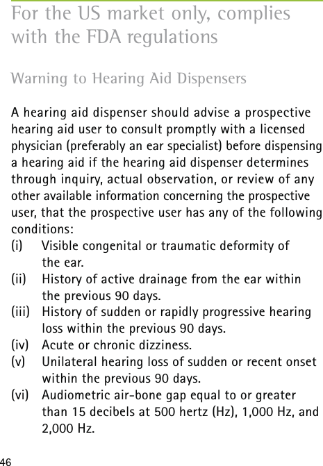 46Warning to Hearing Aid Dispensers  A hearing aid dispenser should advise a prospective hearing aid user to consult promptly with a licensed physician (preferably an ear specialist) before dispensing a hearing aid if the hearing aid dispenser determines through inquiry, actual observation, or review of any other available information concerning the prospective user, that the prospective user has any of the following conditions:(i)   Visible congenital or traumatic deformity of  the ear.(ii)  History of active drainage from the ear within the previous 90 days.(iii)  History of sudden or rapidly progressive hearing loss within the previous 90 days.(iv)  Acute or chronic dizziness.(v)  Unilateral hearing loss of sudden or recent onset within the previous 90 days.(vi)   Audiometric air-bone gap equal to or greater than 15 decibels at 500 hertz (Hz), 1,000 Hz, and 2,000 Hz.For the US market only, complies with the FDA regulations