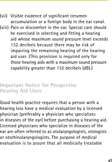 47(vii)  Visible evidence of signiﬁcant cerumen  accumulation or a foreign body in the ear canal.(viii)  Pain or discomfort in the ear. Special care should be exercised in selecting and ﬁtting a hearing  aid whose maximum sound pressure level exceeds 132 decibels because there may be risk of impairing the remaining hearing of the hearing aid user. (This provision is required only for  those hearing aids with a maximum sound pressure capability greater than 132 decibels (dB).)Important Notice for Prospective  Hearing Aid UsersGood health practice requires that a person with a hearing loss have a medical evaluation by a licensed physician (preferably a physician who specializes  in diseases of the ear) before purchasing a hearing aid. Licensed physicians who specialize in diseases of the ear are often referred to as otolaryngologists, otologists or otorhinolaryngologists. The purpose of medical evaluation is to assure that all medically treatable 47