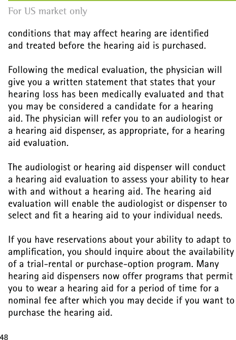 48conditions that may affect hearing are identiﬁed  and treated before the hearing aid is purchased.Following the medical evaluation, the physician will give you a written statement that states that your hearing loss has been medically evaluated and that you may be considered a candidate for a hearing  aid. The physician will refer you to an audiologist or  a hearing aid dispenser, as appropriate, for a hearing aid evaluation.The audiologist or hearing aid dispenser will conduct  a hearing aid evaluation to assess your ability to hear with and without a hearing aid. The hearing aid evaluation will enable the audiologist or dispenser to select and ﬁt a hearing aid to your individual needs.If you have reservations about your ability to adapt to ampliﬁcation, you should inquire about the availability of a trial-rental or purchase-option program. Many hearing aid dispensers now offer programs that permit you to wear a hearing aid for a period of time for a nominal fee after which you may decide if you want to purchase the hearing aid.For US market only