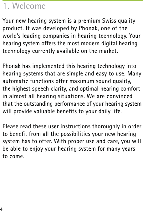 41. WelcomeYour new hearing system is a premium Swiss quality product. It was developed by Phonak, one of the world‘s leading companies in hearing technology. Your hearing system offers the most modern digital hearing technology currently available on the market.Phonak has implemented this hearing technology into hearing systems that are simple and easy to use. Many automatic functions offer maximum sound quality,  the highest speech clarity, and optimal hearing comfort in almost all hearing situations. We are convinced that the outstanding performance of your hearing system will provide valuable beneﬁts to your daily life.Please read these user instructions thoroughly in order to beneﬁt from all the possibilities your new hearing system has to offer. With proper use and care, you will be able to enjoy your hearing system for many years  to come.