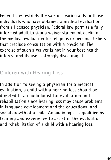 49Federal law restricts the sale of hearing aids to those individuals who have obtained a medical evaluation from a licensed physician. Federal law permits a fully informed adult to sign a waiver statement declining the medical evaluation for religious or personal beliefs that preclude consultation with a physician. The exercise of such a waiver is not in your best health interest and its use is strongly discouraged.Children with Hearing LossIn addition to seeing a physician for a medical evaluation, a child with a hearing loss should be directed to an audiologist for evaluation and  rehabilitation since hearing loss may cause problems  in language development and the educational and social growth of a child. An audiologist is qualiﬁed by training and experience to assist in the evaluation  and rehabilitation of a child with a hearing loss.