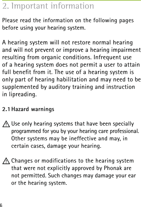 6Please read the information on the following pages before using your hearing system.A hearing system will not restore normal hearing  and will not prevent or improve a hearing impairment resulting from organic conditions. Infrequent use  of a hearing system does not permit a user to attain full beneﬁt from it. The use of a hearing system is only part of hearing habilitation and may need to be supplemented by auditory training and instruction in lipreading.2.1 Hazard  warnings Use only hearing systems that have been specially programmed for you by your hearing care professional. Other systems may be ineffective and may, in  certain cases, damage your hearing. Changes or modifications to the hearing system that were not explicitly approved by Phonak are not permitted. Such changes may damage your ear or the hearing system.2. Important information  