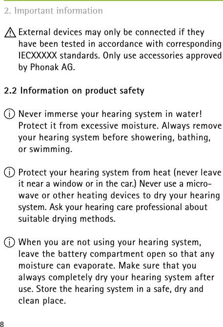 8 External devices may only be connected if they have been tested in accordance with corresponding IECXXXXX standards. Only use accessories approved by Phonak AG.2.2 Information on product safety Never immerse your hearing system in water!  Protect it from excessive moisture. Always remove your hearing system before showering, bathing,  or swimming.  Protect your hearing system from heat (never leave it near a window or in the car.) Never use a micro-wave or other heating devices to dry your hearing system. Ask your hearing care professional about suitable drying methods. When you are not using your hearing system,   leave the battery compartment open so that any moisture can evaporate. Make sure that you  always completely dry your hearing system after use. Store the hearing system in a safe, dry and  clean place.2. Important information