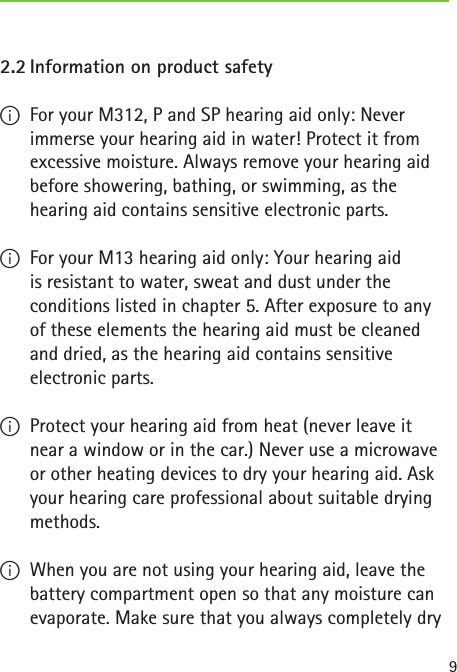 92.2 Information on product safety IFor your M312, P and SP hearing aid only: Never immerse your hearing aid in water! Protect it from excessive moisture. Always remove your hearing aid before showering, bathing, or swimming, as the hearing aid contains sensitive electronic parts. IFor your M13 hearing aid only: Your hearing aid  is resistant to water, sweat and dust under the conditions listed in chapter 5. After exposure to any of these elements the hearing aid must be cleaned and dried, as the hearing aid contains sensitive electronic parts. IProtect your hearing aid from heat (never leave it near a window or in the car.) Never use a microwave or other heating devices to dry your hearing aid. Ask your hearing care professional about suitable drying methods. IWhen you are not using your hearing aid, leave the battery compartment open so that any moisture can evaporate. Make sure that you always completely dry  