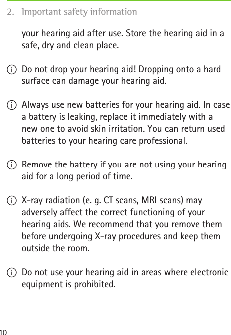 10your hearing aid after use. Store the hearing aid in a safe, dry and clean place. IDo not drop your hearing aid! Dropping onto a hard surface can damage your hearing aid. IAlways use new batteries for your hearing aid. In case a battery is leaking, replace it immediately with a new one to avoid skin irritation. You can return used batteries to your hearing care professional. IRemove the battery if you are not using your hearing aid for a long period of time. IX-ray radiation (e. g. CT scans, MRI scans) may adversely affect the correct functioning of your hearing aids. We recommend that you remove them before undergoing X-ray procedures and keep them outside the room. IDo not use your hearing aid in areas where electronic equipment is prohibited.2.  Important safety information