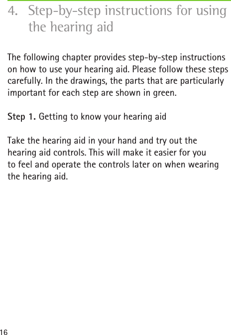 16The following chapter provides step-by-step instructions on how to use your hearing aid. Please follow these steps carefully. In the drawings, the parts that are particularly important for each step are shown in green.Step 1. Getting to know your hearing aidTake the hearing aid in your hand and try out the  hearing aid controls. This will make it easier for you  to feel and operate the controls later on when wearing the hearing aid.4.  Step-by-step instructions for using the hearing aid