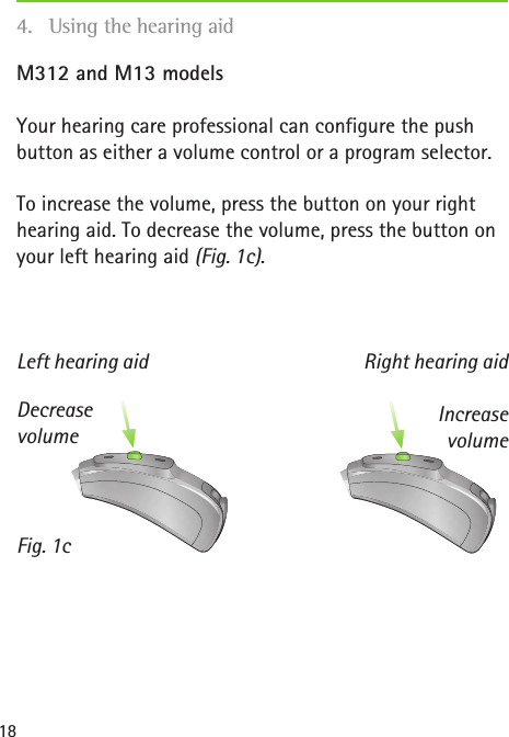 Left hearing aid Right hearing aidFig. 1cDecrease volumeIncrease volume18M312 and M13 modelsYour hearing care professional can configure the push button as either a volume control or a program selector. To increase the volume, press the button on your right hearing aid. To decrease the volume, press the button on your left hearing aid (Fig. 1c).4.  Using the hearing aid