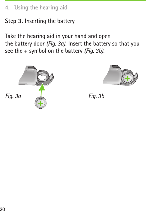 Fig. 3a Fig. 3b20Step 3. Inserting the batteryTake the hearing aid in your hand and open  the battery door (Fig. 3a). Insert the battery so that you see the + symbol on the battery (Fig. 3b).4.  Using the hearing aid