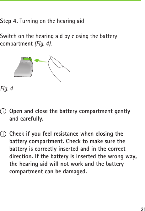 Fig. 421Step 4. Turning on the hearing aidSwitch on the hearing aid by closing the battery compartment (Fig. 4). IOpen and close the battery compartment gently and carefully. ICheck if you feel resistance when closing the battery compartment. Check to make sure the battery is correctly inserted and in the correct direction. If the battery is inserted the wrong way, the hearing aid will not work and the battery compartment can be damaged.