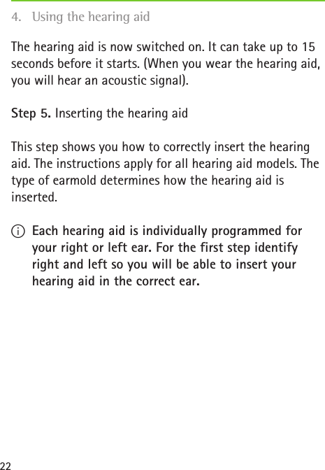 22The hearing aid is now switched on. It can take up to 15 seconds before it starts. (When you wear the hearing aid, you will hear an acoustic signal).Step 5. Inserting the hearing aidThis step shows you how to correctly insert the hearing aid. The instructions apply for all hearing aid models. The type of earmold determines how the hearing aid is inserted. IEach hearing aid is individually programmed for your right or left ear. For the first step identify right and left so you will be able to insert your hearing aid in the correct ear.4.  Using the hearing aid